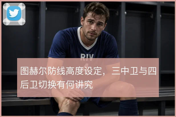 图赫尔防线高度设定，三中卫与四后卫切换有何讲究