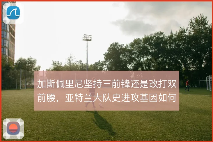 加斯佩里尼坚持三前锋还是改打双前腰,亚特兰大队史进攻基因如何取舍