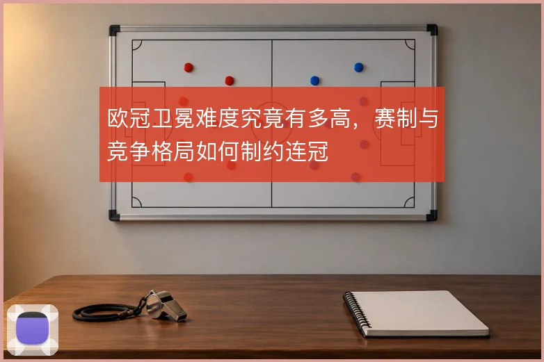 欧冠卫冕难度究竟有多高，赛制与竞争格局如何制约连冠