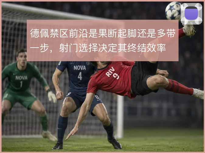 德佩禁区前沿是果断起脚还是多带一步,射门选择决定其终结效率