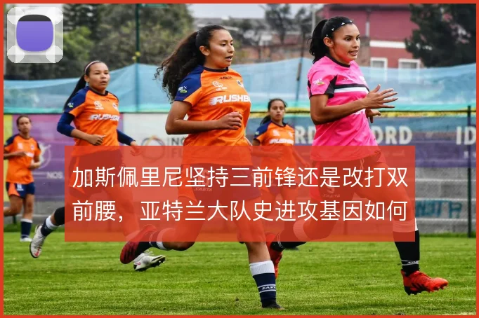 加斯佩里尼坚持三前锋还是改打双前腰,亚特兰大队史进攻基因如何取舍