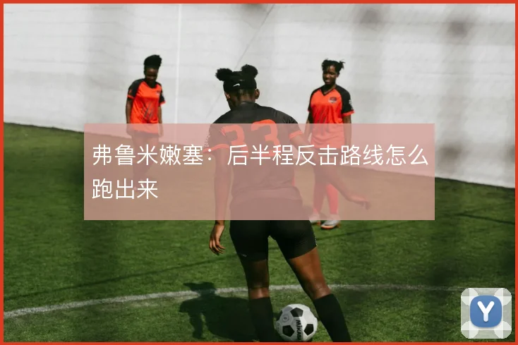 弗鲁米嫩塞：后半程反击路线怎么跑出来