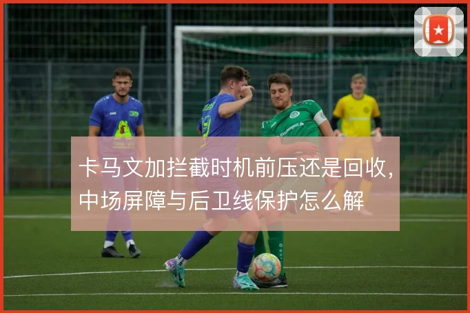 卡马文加拦截时机前压还是回收，中场屏障与后卫线保护怎么解