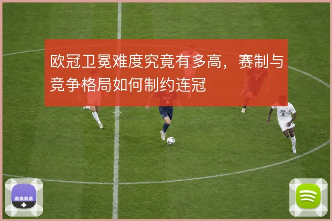 欧冠卫冕难度究竟有多高,赛制与竞争格局如何制约连冠
