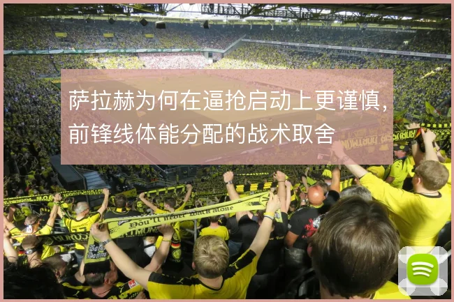 萨拉赫为何在逼抢启动上更谨慎,前锋线体能分配的战术取舍