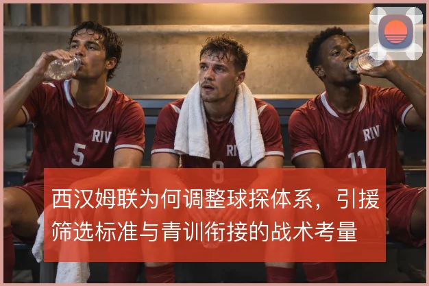 西汉姆联为何调整球探体系，引援筛选标准与青训衔接的战术考量