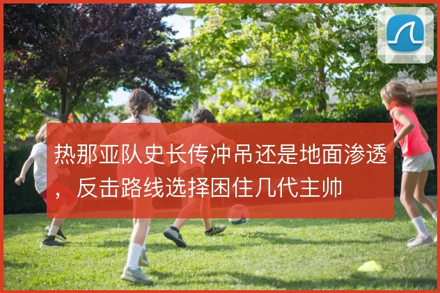 热那亚队史长传冲吊还是地面渗透，反击路线选择困住几代主帅