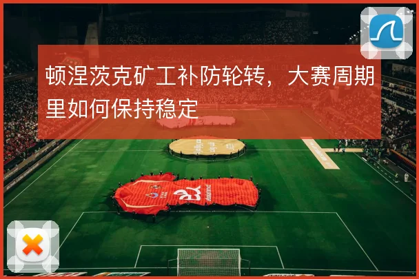 顿涅茨克矿工补防轮转,大赛周期里如何保持稳定