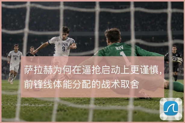 萨拉赫为何在逼抢启动上更谨慎,前锋线体能分配的战术取舍
