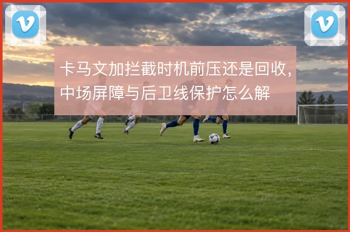 卡马文加拦截时机前压还是回收,中场屏障与后卫线保护怎么解
