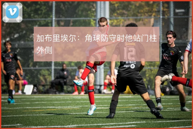 加布里埃尔:角球防守时他站门柱外侧
