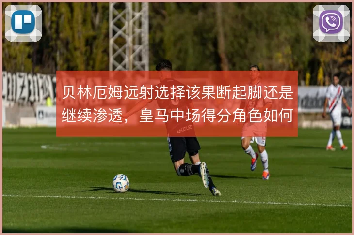 贝林厄姆远射选择该果断起脚还是继续渗透，皇马中场得分角色如何定义