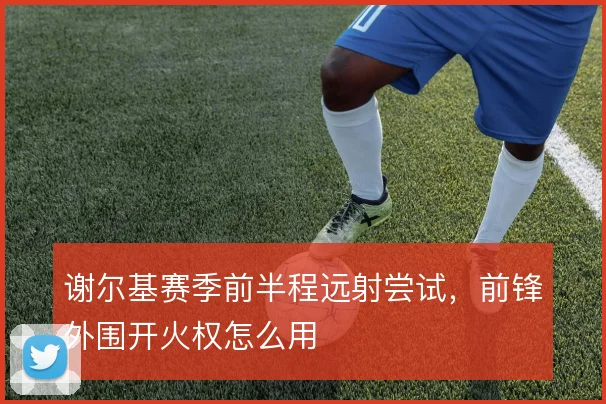 谢尔基赛季前半程远射尝试，前锋外围开火权怎么用