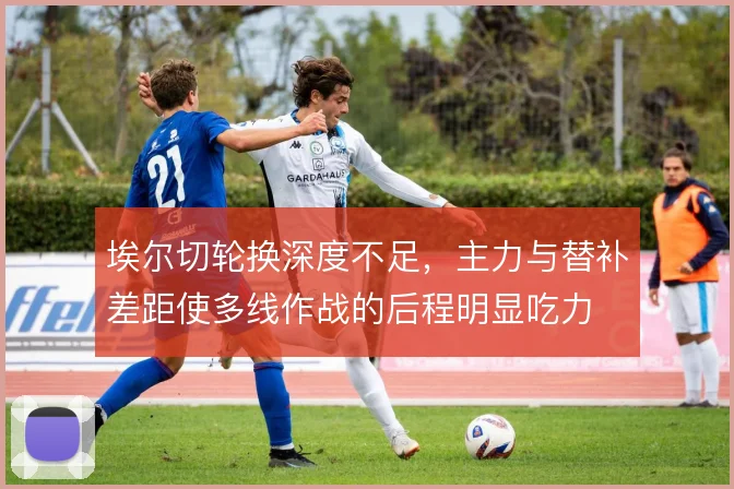 埃尔切轮换深度不足，主力与替补差距使多线作战的后程明显吃力